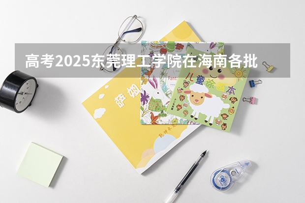 高考2025东莞理工学院在海南各批次选科要求（2026参考）