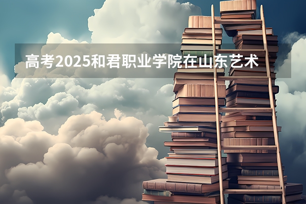 高考2025和君职业学院在山东艺术类投档分数线（2026参考）