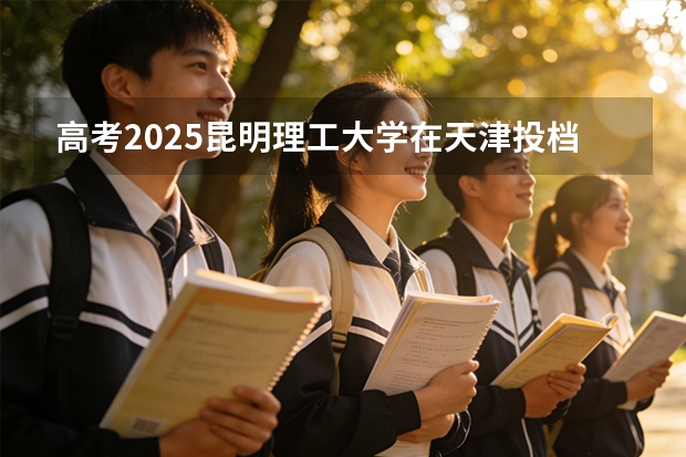 高考2025昆明理工大学在天津投档分数线（2026参考）