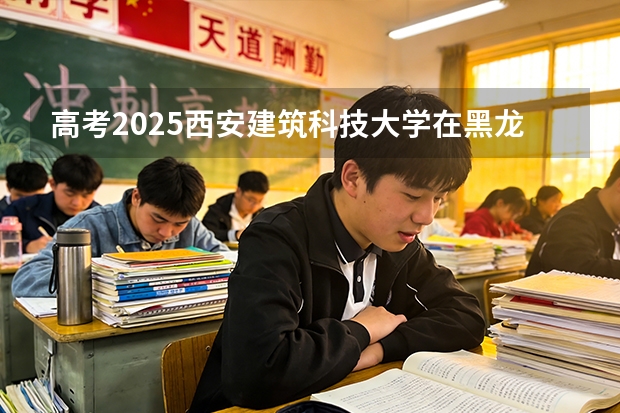 高考2025西安建筑科技大学在黑龙江投档分数线（2026参考）