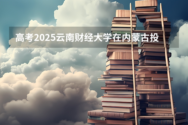 高考2025云南财经大学在内蒙古投档分数线（2026参考）