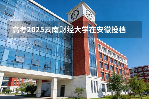 高考2025云南财经大学在安徽投档分数线（2026参考）