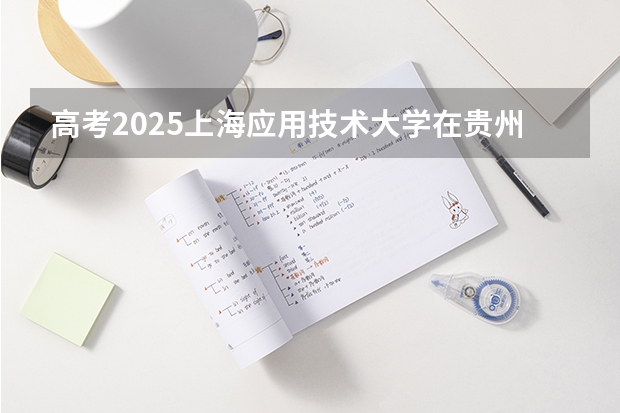 高考2025上海应用技术大学在贵州各批次选科要求（2026参考）