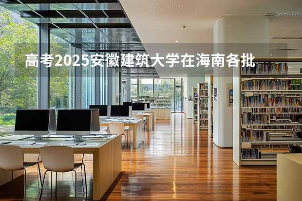 高考2025安徽建筑大学在海南各批次选科要求（2026参考）