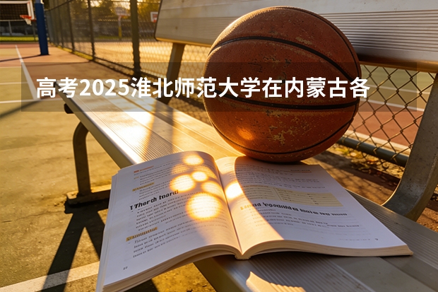 高考2025淮北师范大学在内蒙古各批次选科要求（2026参考）