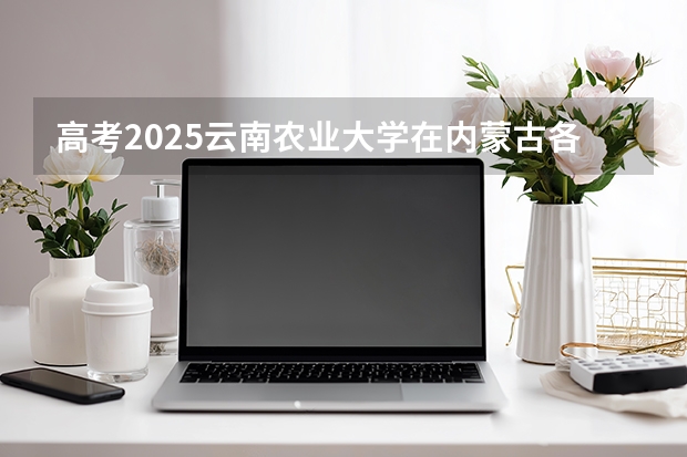 高考2025云南农业大学在内蒙古各批次选科要求（2026参考）