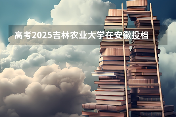 高考2025吉林农业大学在安徽投档分数线（2026参考）