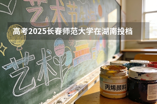 高考2025长春师范大学在湖南投档分数线（2026参考）