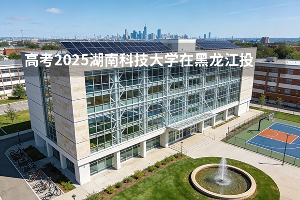 高考2025湖南科技大学在黑龙江投档分数线（2026参考）