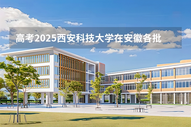 高考2025西安科技大学在安徽各批次选科要求（2026参考）