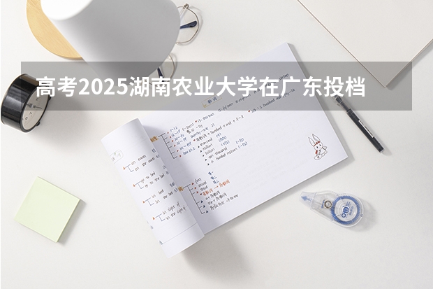 高考2025湖南农业大学在广东投档分数线（2026参考）