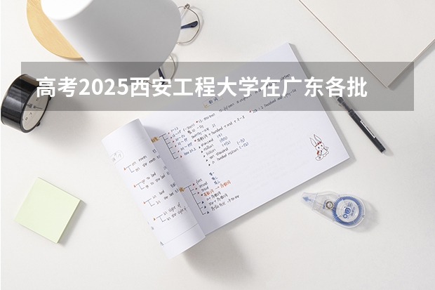 高考2025西安工程大学在广东各批次选科要求（2026参考）