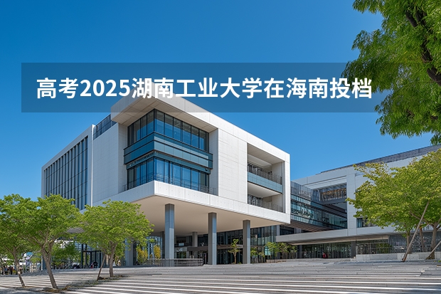 高考2025湖南工业大学在海南投档分数线（2026参考）